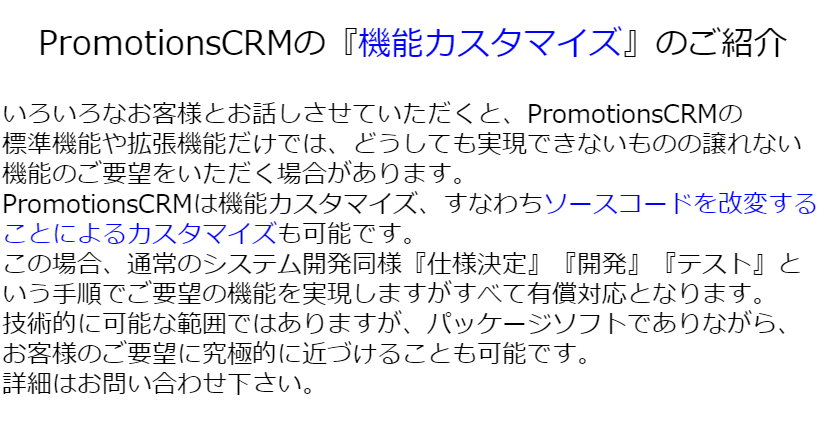 いろいろなお客様とお話しさせていただくと、PromotionsCRMの 標準機能や拡張機能だけでは、どうしても実現できないものの譲れない機能のご要望をいただく場合があります。 PromotionsCRMは機能カスタマイズ、すなわちソースコードを改変することによるカスタマイズも可能です。 この場合、通常のシステム開発同様『仕様決定』『開発』『テスト』という手順でご要望の機能を実現しますがすべて有償対応となります。 技術的に可能な範囲ではありますが、パッケージソフトでありながら、お客様のご要望に究極的に近づけることも可能です。 詳細はお問い合わせ下さい。