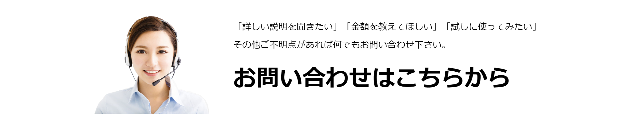 「詳しい説明を聞きたい」「金額を教えてほしい」「試しに使ってみたい」その他ご不明点があれば何でもお問い合わせ下さい。