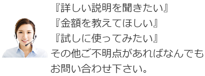 「詳しい説明を聞きたい」「金額を教えてほしい」「試しに使ってみたい」その他ご不明点があれば何でもお問い合わせ下さい。